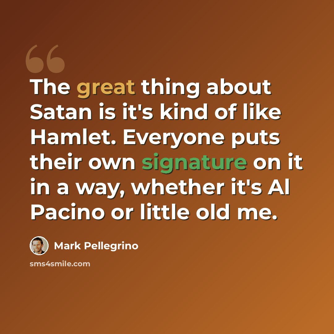 “The great thing about Satan is it's kind of like Hamlet. Everyone puts their own signature on it in a way, whether it's Al Pacino or little old me.” quote by Mark Pellegrino