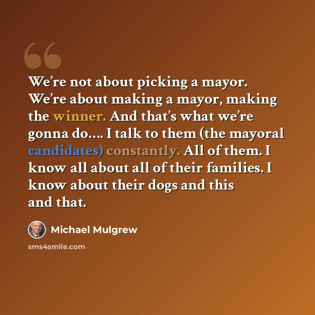 “We’re not about picking a mayor. We’re about making a mayor, making the winner. And that’s what we’re gonna do…. I talk to them (the mayoral candidates) constantly. All of them. I know all about all of their families. I know about their dogs and this and that.” quote by Michael Mulgrew