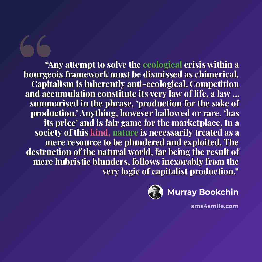 “Any attempt to solve the ecological crisis within a bourgeois framework must be dismissed as chimerical. Capitalism is inherently anti-ecological. Competition and accumulation constitute its very law of life, a law … summarised in the phrase, ‘production for the sake of production.’ Anything…” quote by Murray Bookchin
