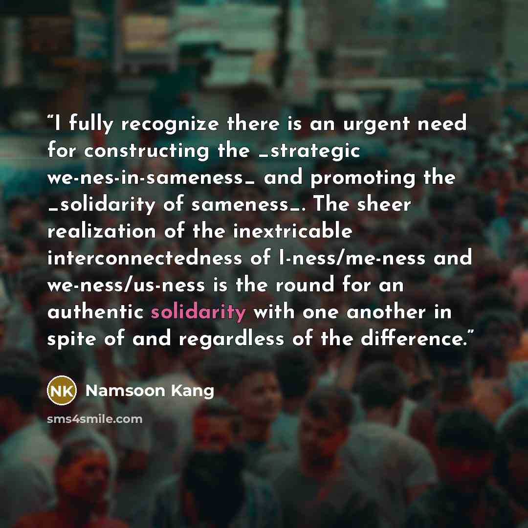 “I fully recognize there is an urgent need for constructing the _strategic we-nes-in-sameness_ and promoting the _solidarity of sameness_. The sheer realization of the inextricable interconnectedness of I-ness/me-ness and we-ness/us-ness is the round for an authentic solidarity with one another in…” quote by Namsoon Kang