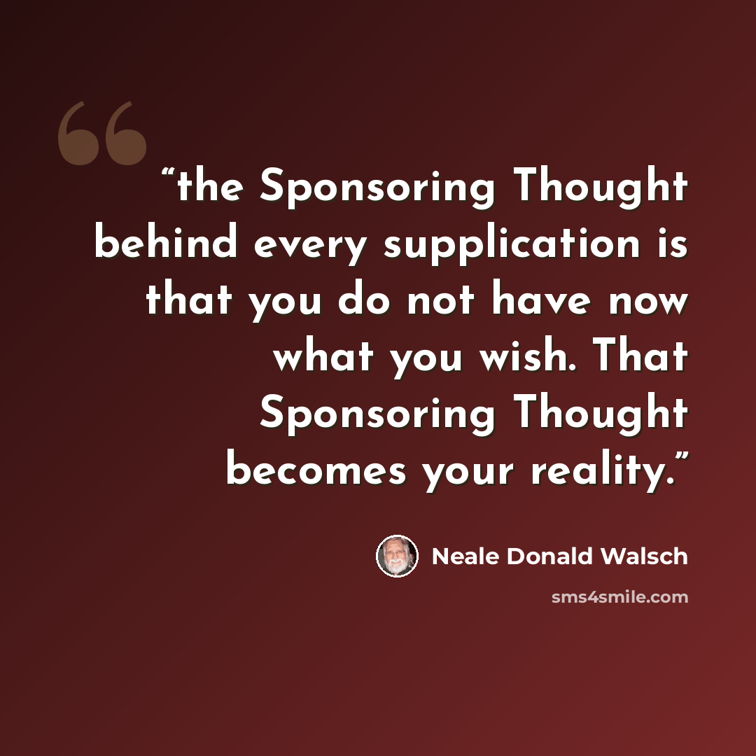 “the Sponsoring Thought behind every supplication is that you do not have now what you wish. That Sponsoring Thought becomes your reality.” quote by Neale Donald Walsch