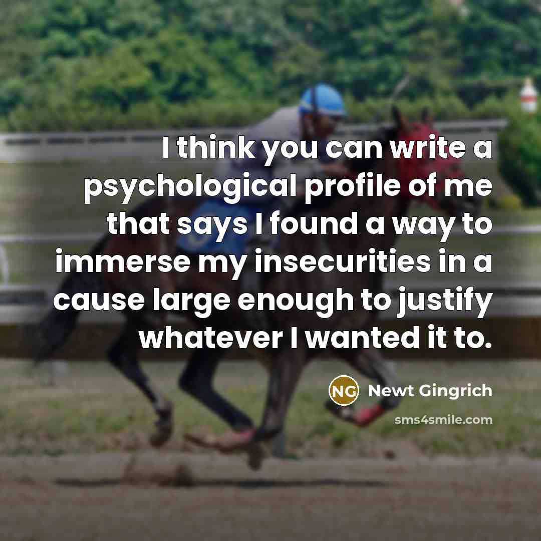 “I think you can write a psychological profile of me that says I found a way to immerse my insecurities in a cause large enough to justify whatever I wanted it to.” quote by Newt Gingrich