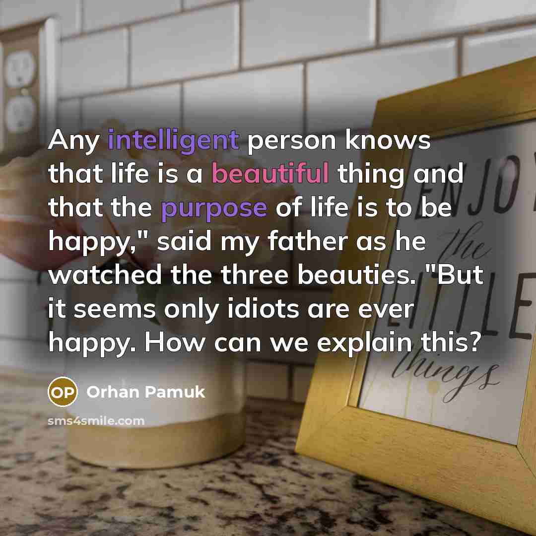 “Any intelligent person knows that life is a beautiful thing and that the purpose of life is to be happy," said my father as he watched the three beauties. "But it seems only idiots are ever happy. How can we explain this?” quote by Orhan Pamuk