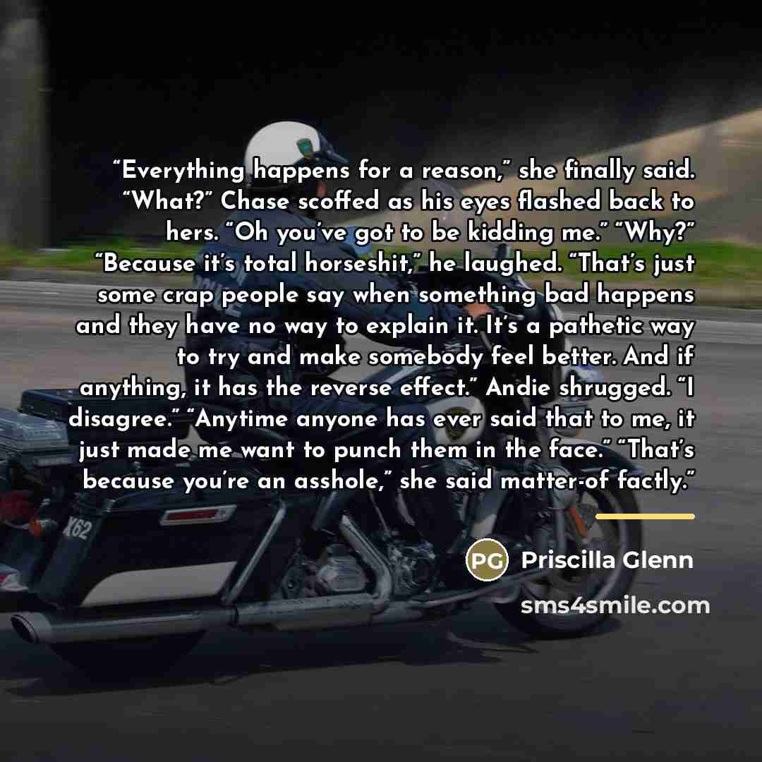 “Everything happens for a reason,” she finally said. “What?” Chase scoffed as his eyes flashed back to hers. “Oh you’ve got to be kidding me.” “Why?” “Because it’s total horseshit,” he laughed. “That’s just some crap people say when something bad happens and they have no way to explain it. It’s a…” quote by Priscilla Glenn