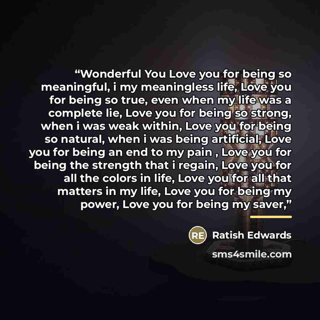 “Wonderful You Love you for being so meaningful, i my meaningless life, Love you for being so true, even when my life was a complete lie, Love you for being so strong, when i was weak within, Love you for being so natural, when i was being artificial, Love you for being an end to my pain , Love you…” quote by Ratish Edwards