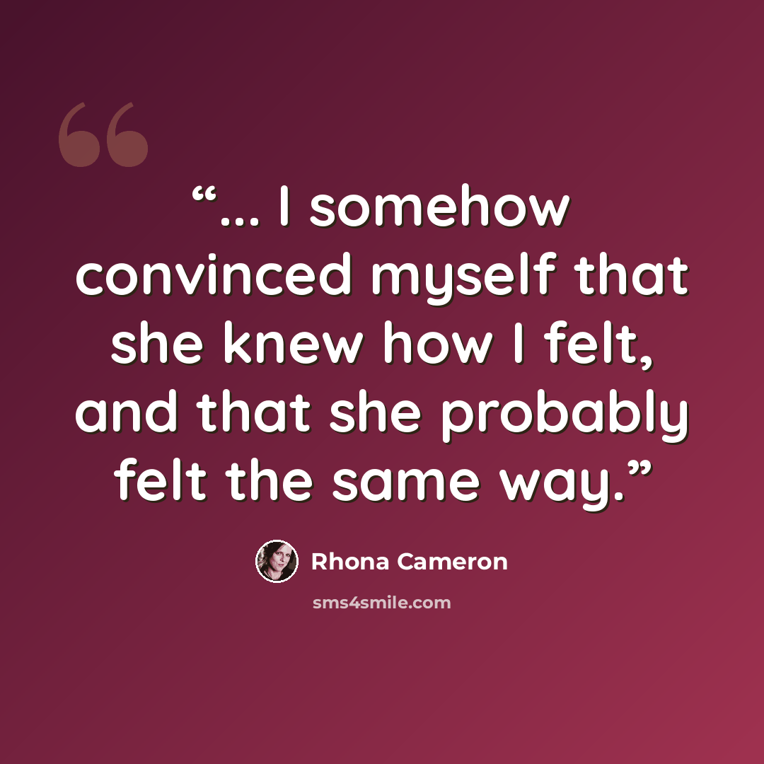 “... I somehow convinced myself that she knew how I felt, and that she probably felt the same way.” quote by Rhona Cameron