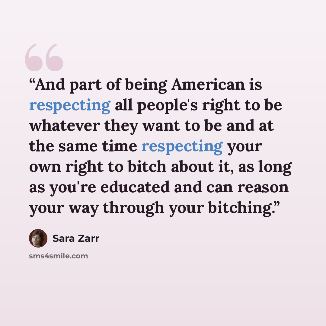 “And part of being American is respecting all people's right to be whatever they want to be and at the same time respecting your own right to bitch about it, as long as you're educated and can reason your way through your bitching.” quote by Sara Zarr