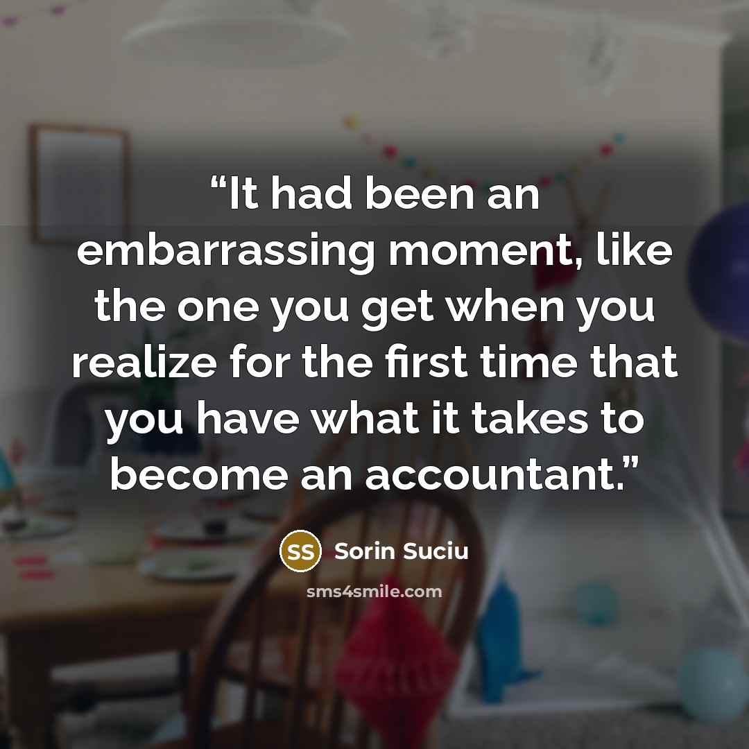 “It had been an embarrassing moment, like the one you get when you realize for the first time that you have what it takes to become an accountant.” quote by Sorin Suciu