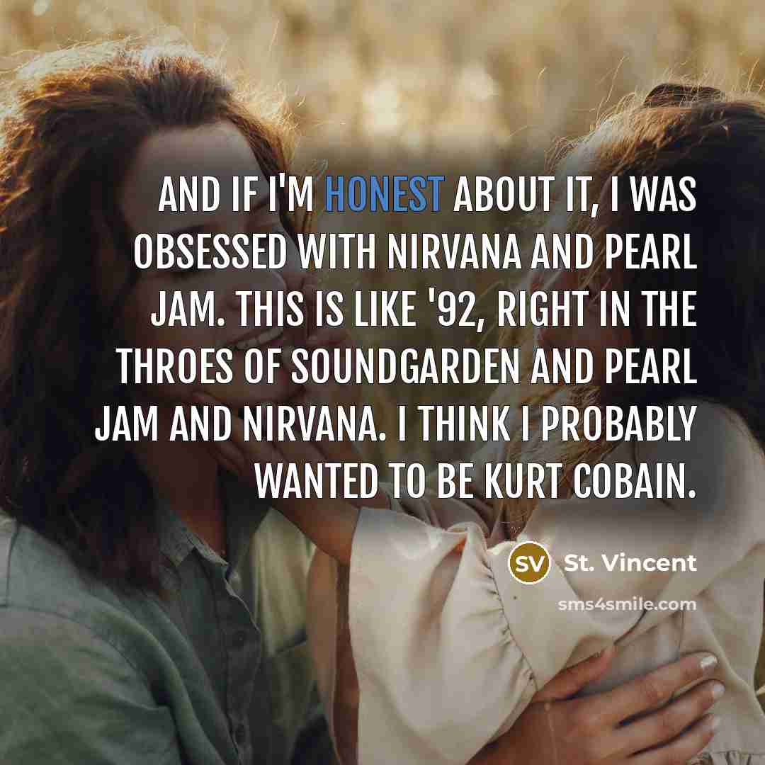 “And if I'm honest about it, I was obsessed with Nirvana and Pearl Jam. This is like '92, right in the throes of Soundgarden and Pearl Jam and Nirvana. I think I probably wanted to be Kurt Cobain.” quote by St. Vincent