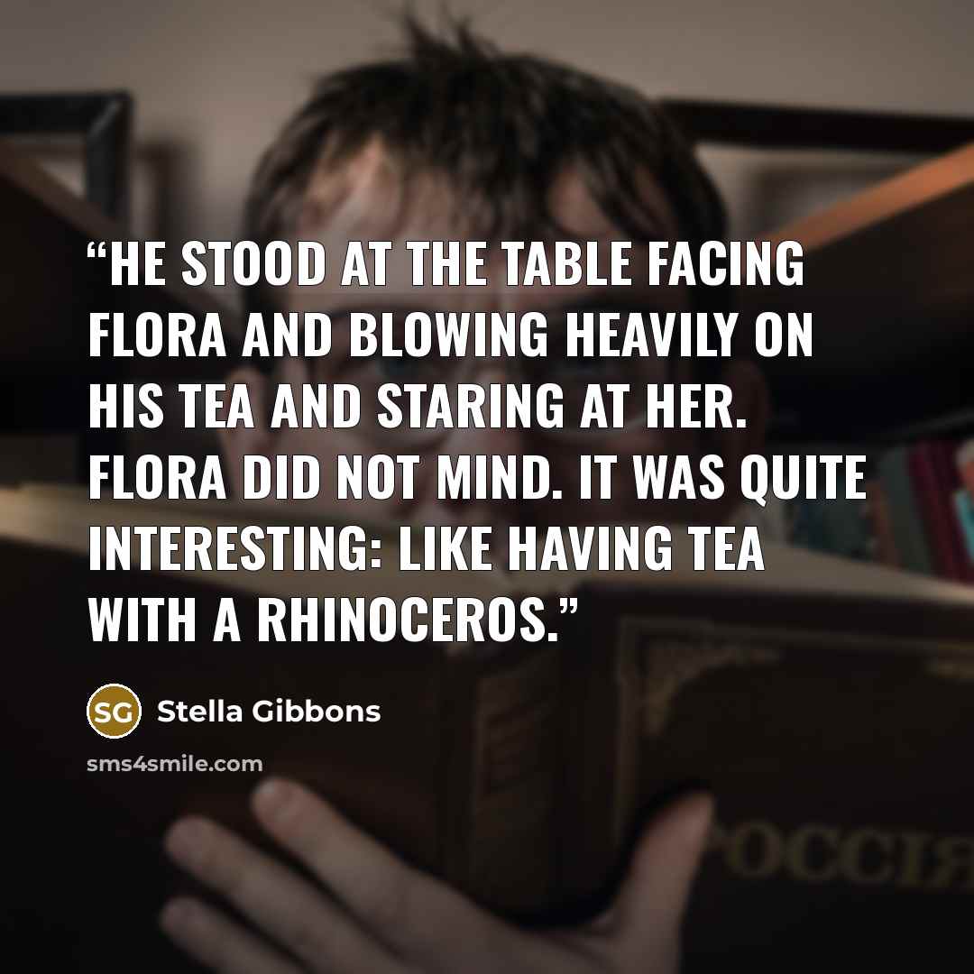 “He stood at the table facing Flora and blowing heavily on his tea and staring at her. Flora did not mind. It was quite interesting: like having tea with a rhinoceros.” quote by Stella Gibbons