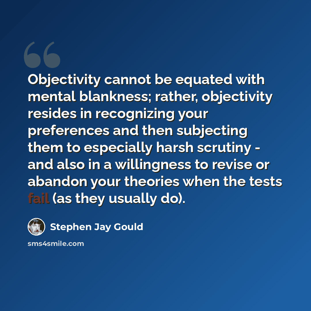 “Objectivity cannot be equated with mental blankness; rather, objectivity resides in recognizing your preferences and then subjecting them to especially harsh scrutiny - and also in a willingness to revise or abandon your theories when the tests fail (as they usually do).” quote by Stephen Jay Gould