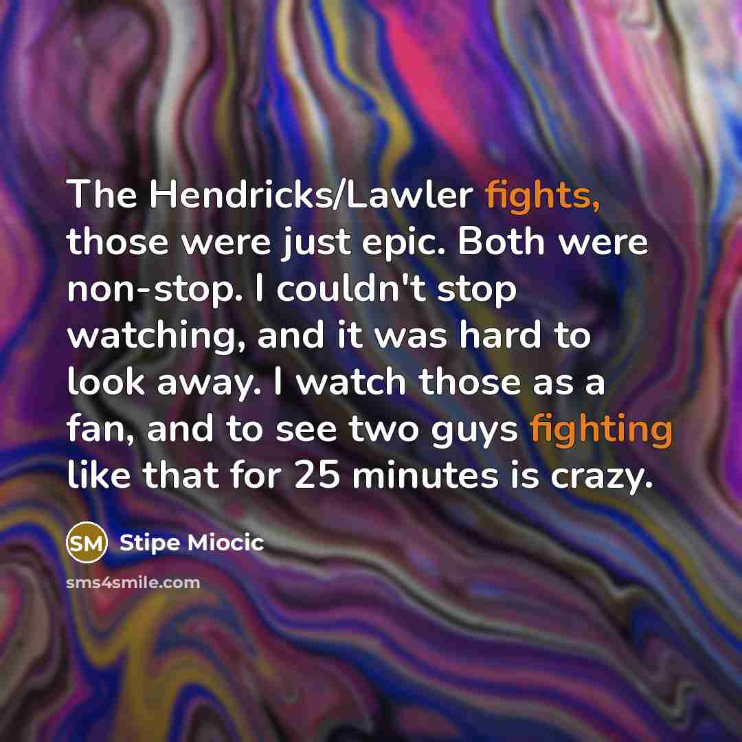 “The Hendricks/Lawler fights, those were just epic. Both were non-stop. I couldn't stop watching, and it was hard to look away. I watch those as a fan, and to see two guys fighting like that for 25 minutes is crazy.” quote by Stipe Miocic