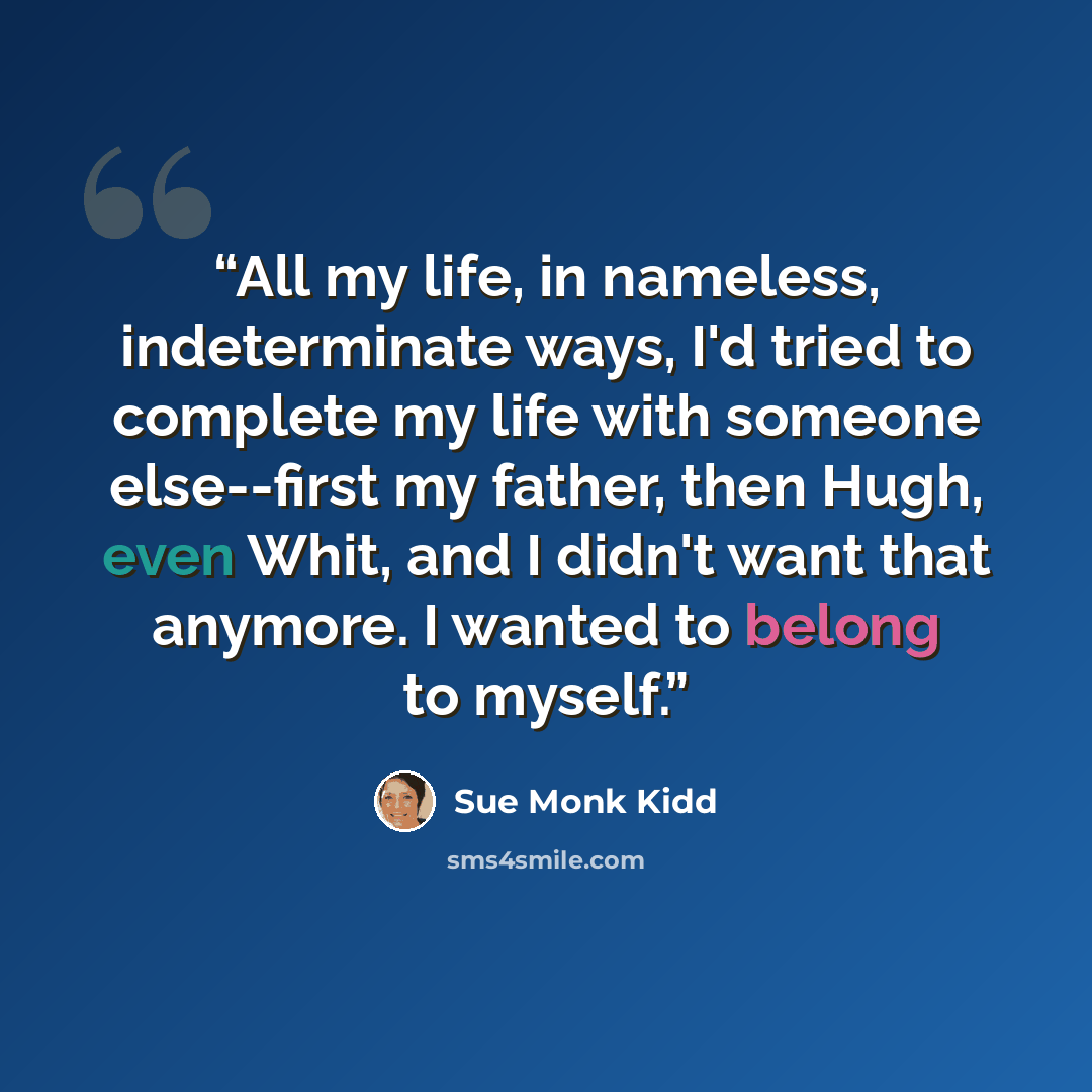 “All my life, in nameless, indeterminate ways, I'd tried to complete my life with someone else--first my father, then Hugh, even Whit, and I didn't want that anymore. I wanted to belong to myself.” quote by Sue Monk Kidd