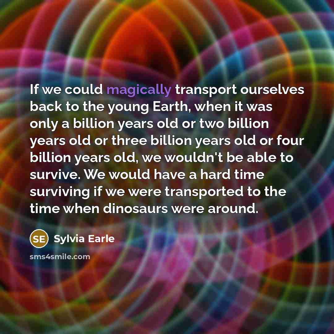 “If we could magically transport ourselves back to the young Earth, when it was only a billion years old or two billion years old or three billion years old or four billion years old, we wouldn't be able to survive. We would have a hard time surviving if we were transported to the time when…” quote by Sylvia Earle