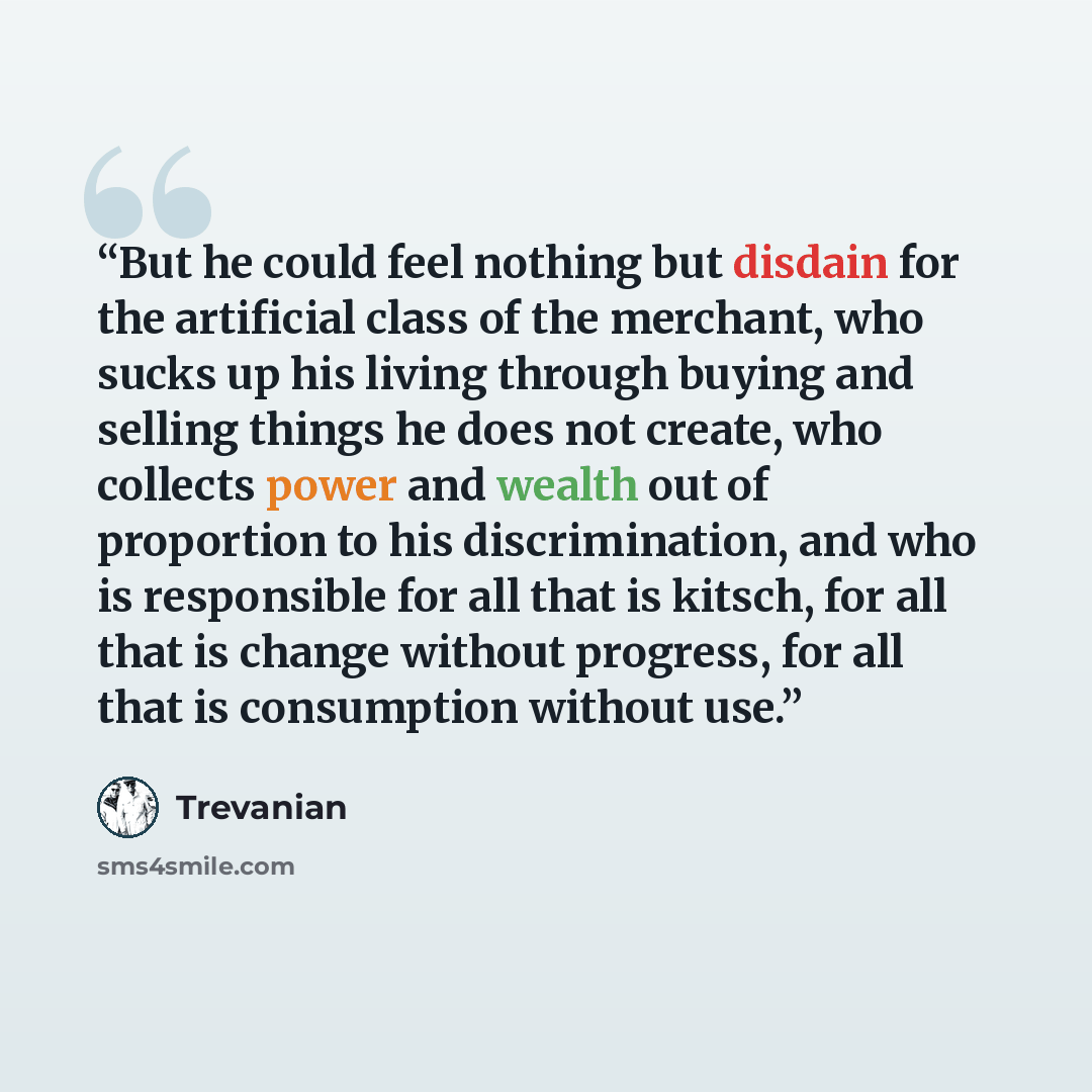 “But he could feel nothing but disdain for the artificial class of the merchant, who sucks up his living through buying and selling things he does not create, who collects power and wealth out of proportion to his discrimination, and who is responsible for all that is kitsch, for all that is change…” quote by Trevanian