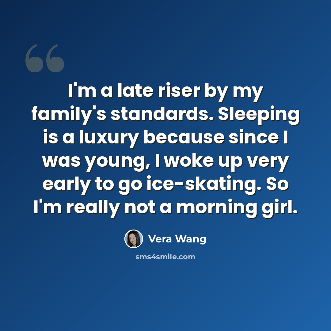 “I'm a late riser by my family's standards. Sleeping is a luxury because since I was young, I woke up very early to go ice-skating. So I'm really not a morning girl.” quote by Vera Wang