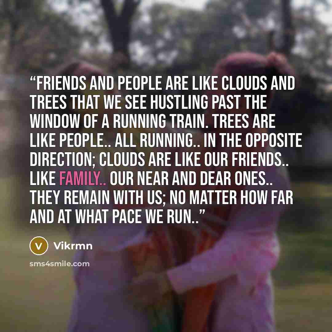 “Friends and People are like clouds and trees that we see hustling past the window of a running train. Trees are like PEOPLE.. all running.. in the opposite direction; Clouds are like our FRIENDS.. like family.. our near and dear ones.. They remain with us; No matter how far and at what pace we run..” quote by Vikrmn