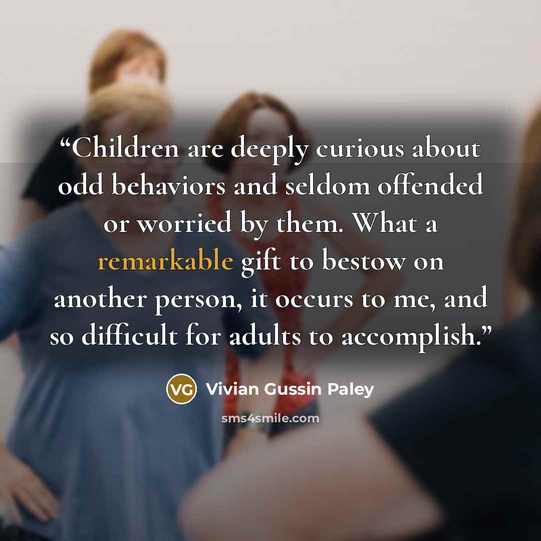 “Children are deeply curious about odd behaviors and seldom offended or worried by them. What a remarkable gift to bestow on another person, it occurs to me, and so difficult for adults to accomplish.” quote by Vivian Gussin Paley