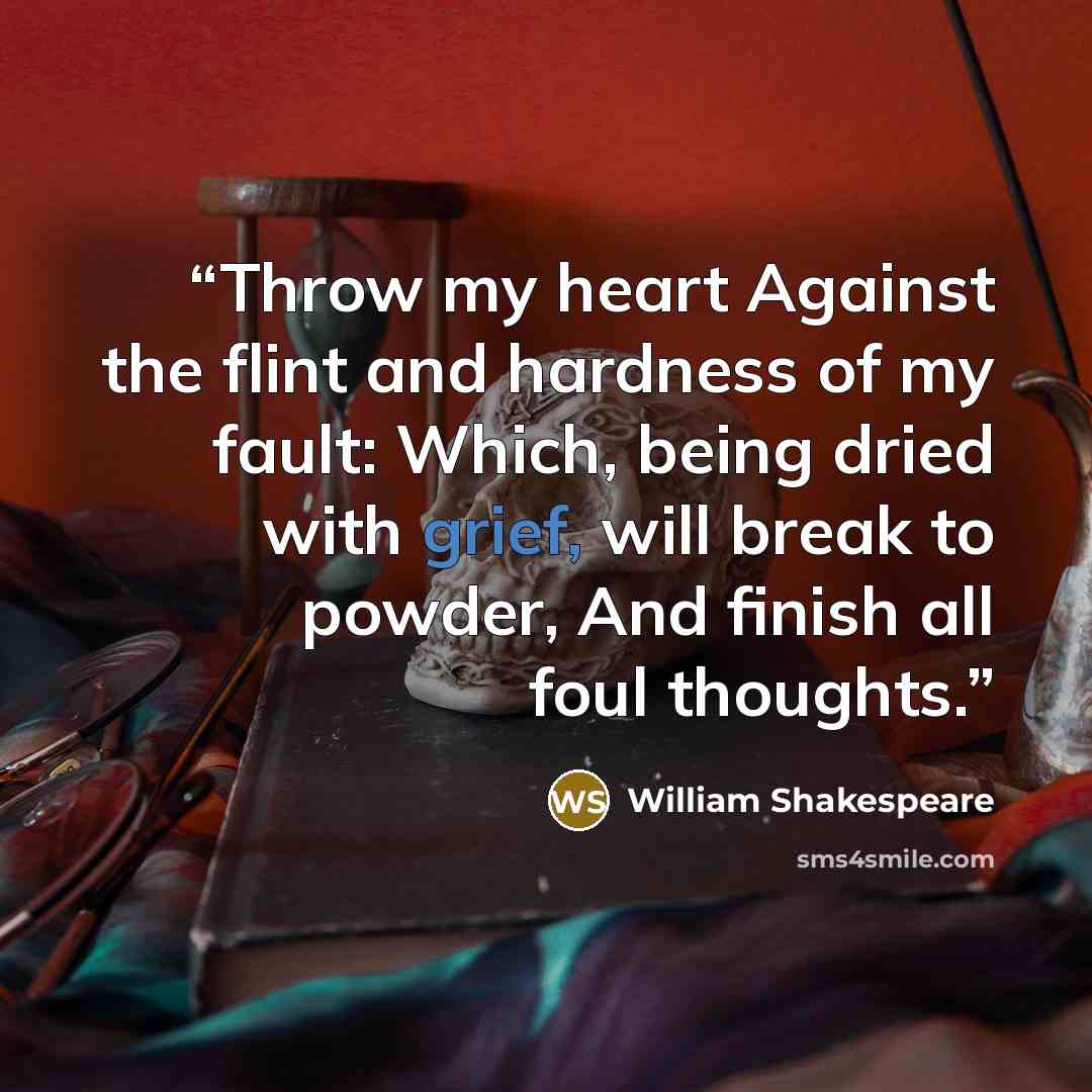 “Throw my heart Against the flint and hardness of my fault: Which, being dried with grief, will break to powder, And finish all foul thoughts.” quote by William Shakespeare