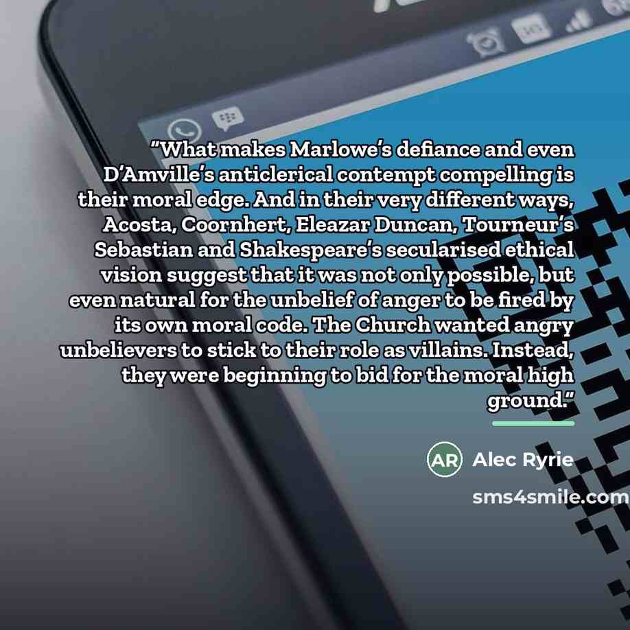“What makes Marlowe’s defiance and even D’Amville’s anticlerical contempt compelling is their moral edge. And in their very different ways, Acosta, Coornhert, Eleazar Duncan, Tourneur’s Sebastian and Shakespeare’s secularised ethical vision suggest that it was not only possible, but even natural…” quote by Alec Ryrie