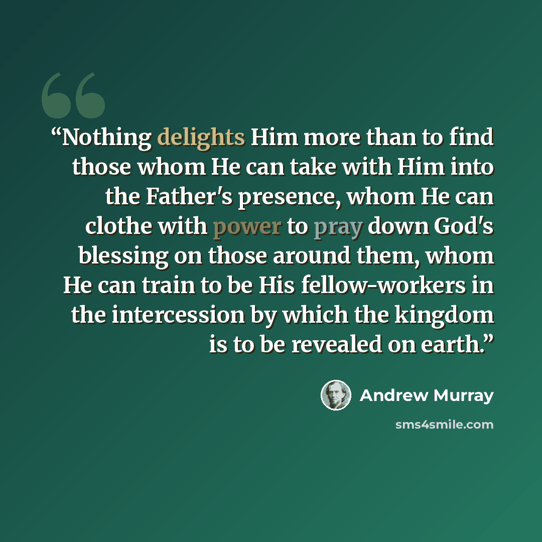 “Nothing delights Him more than to find those whom He can take with Him into the Father's presence, whom He can clothe with power to pray down God's blessing on those around them, whom He can train to be His fellow-workers in the intercession by which the kingdom is to be revealed on earth.” quote by Andrew Murray