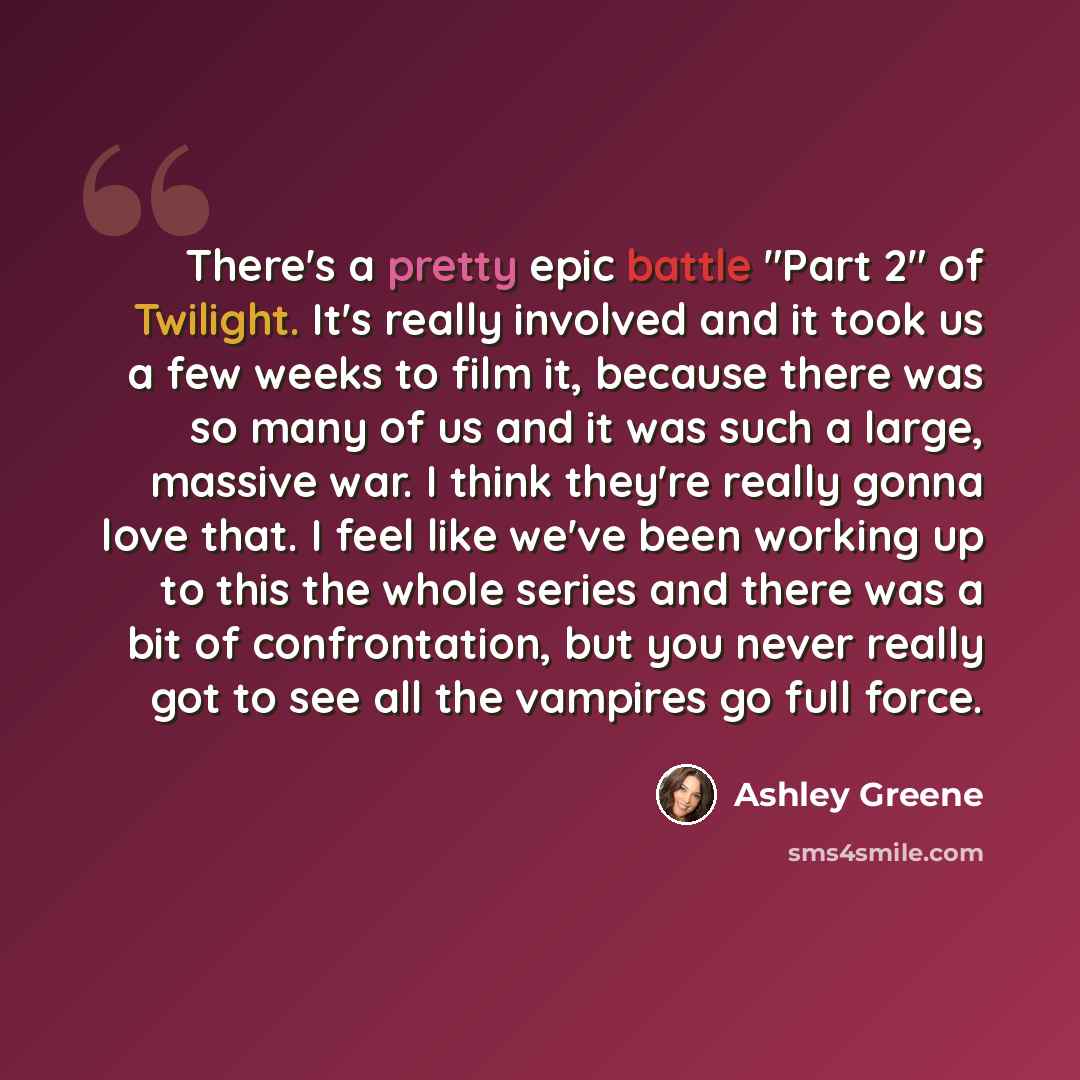 “There's a pretty epic battle "Part 2" of Twilight. It's really involved and it took us a few weeks to film it, because there was so many of us and it was such a large, massive war. I think they're really gonna love that. I feel like we've been working up to this the whole series and there was a…” quote by Ashley Greene
