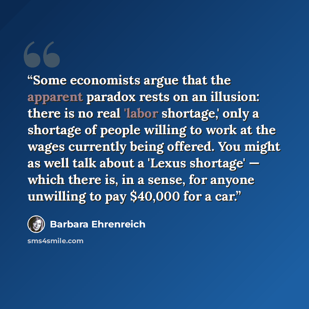 “Some economists argue that the apparent paradox rests on an illusion: there is no real 'labor shortage,' only a shortage of people willing to work at the wages currently being offered. You might as well talk about a 'Lexus shortage' — which there is, in a sense, for anyone unwilling to pay $40,000…” quote by Barbara Ehrenreich