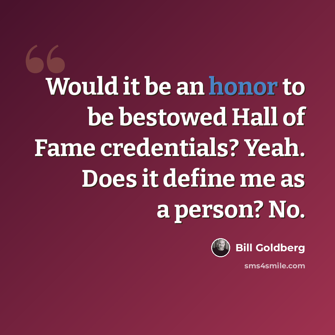 “Would it be an honor to be bestowed Hall of Fame credentials? Yeah. Does it define me as a person? No.” quote by Bill Goldberg