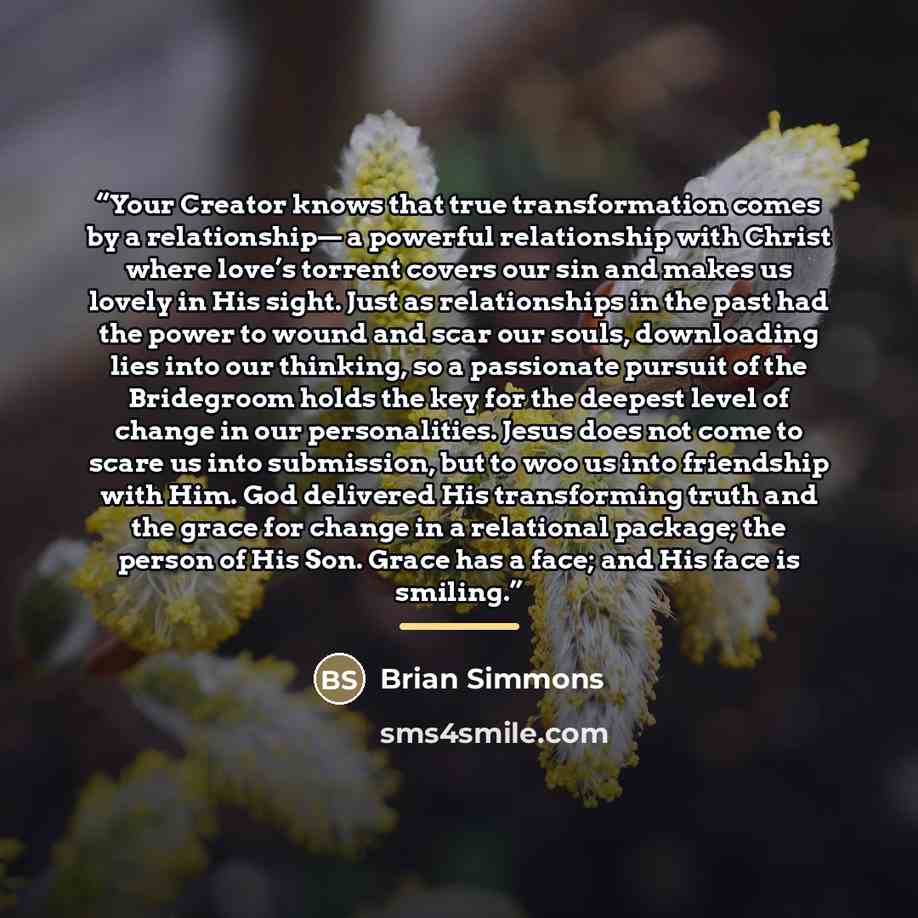 “Your Creator knows that true transformation comes by a relationship— a powerful relationship with Christ where love’s torrent covers our sin and makes us lovely in His sight. Just as relationships in the past had the power to wound and scar our souls, downloading lies into our thinking, so a…” quote by Brian Simmons