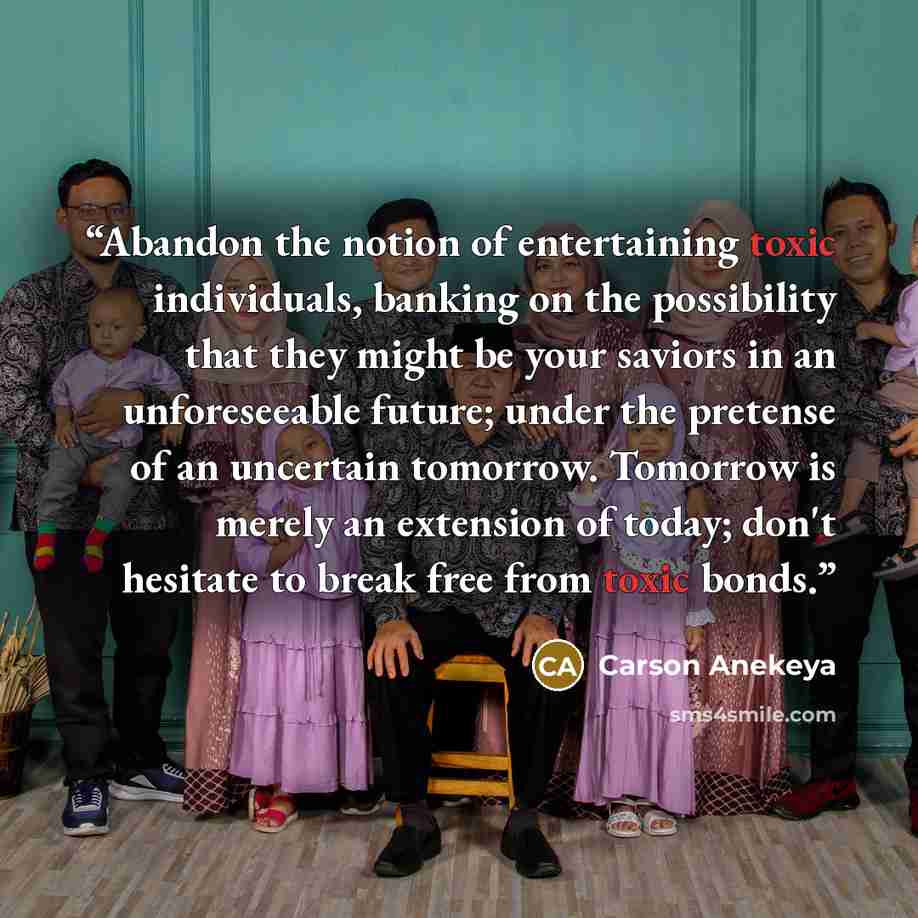 “Abandon the notion of entertaining toxic individuals, banking on the possibility that they might be your saviors in an unforeseeable future; under the pretense of an uncertain tomorrow. Tomorrow is merely an extension of today; don't hesitate to break free from toxic bonds.” quote by Carson Anekeya