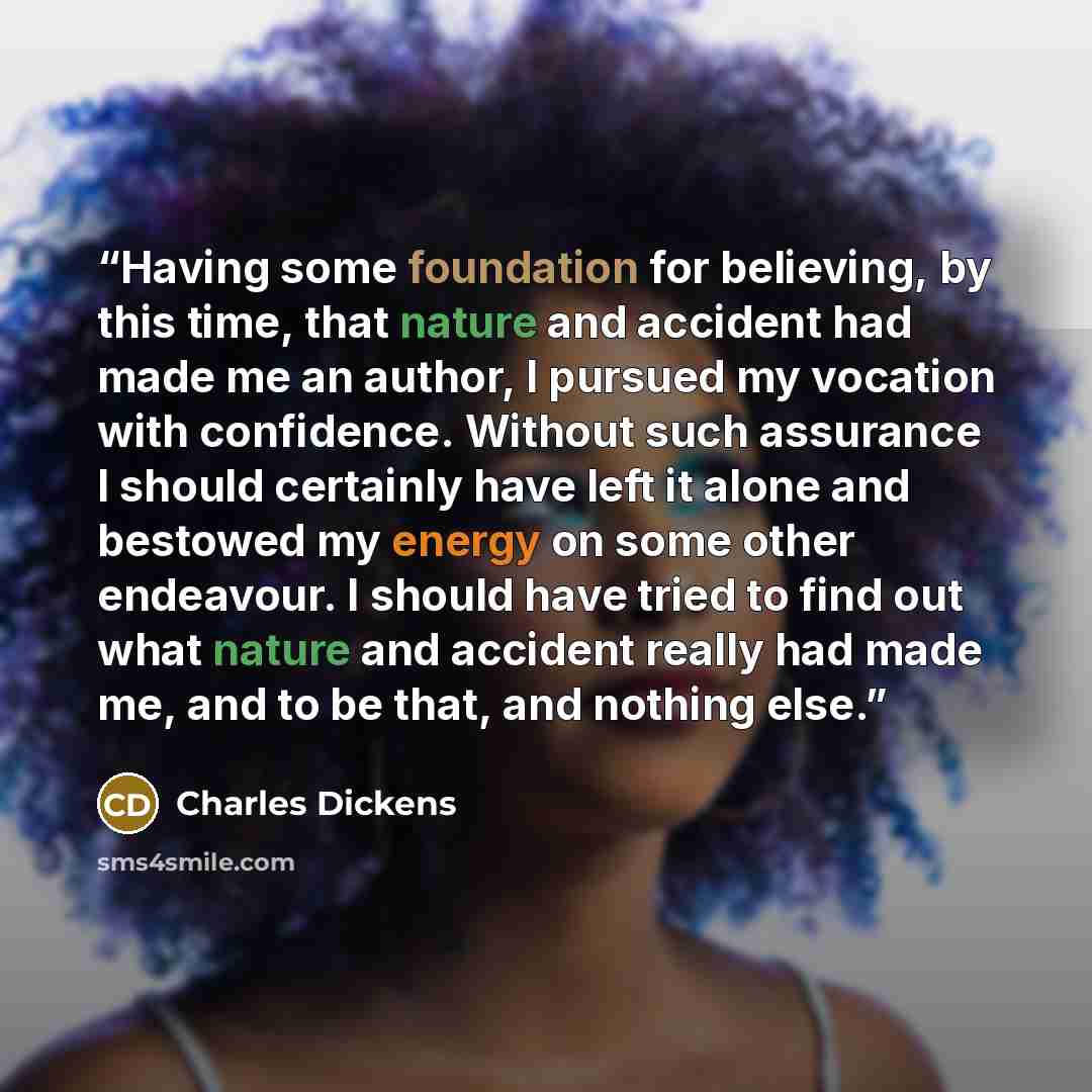 “Having some foundation for believing, by this time, that nature and accident had made me an author, I pursued my vocation with confidence. Without such assurance I should certainly have left it alone and bestowed my energy on some other endeavour. I should have tried to find out what nature and…” quote by Charles Dickens