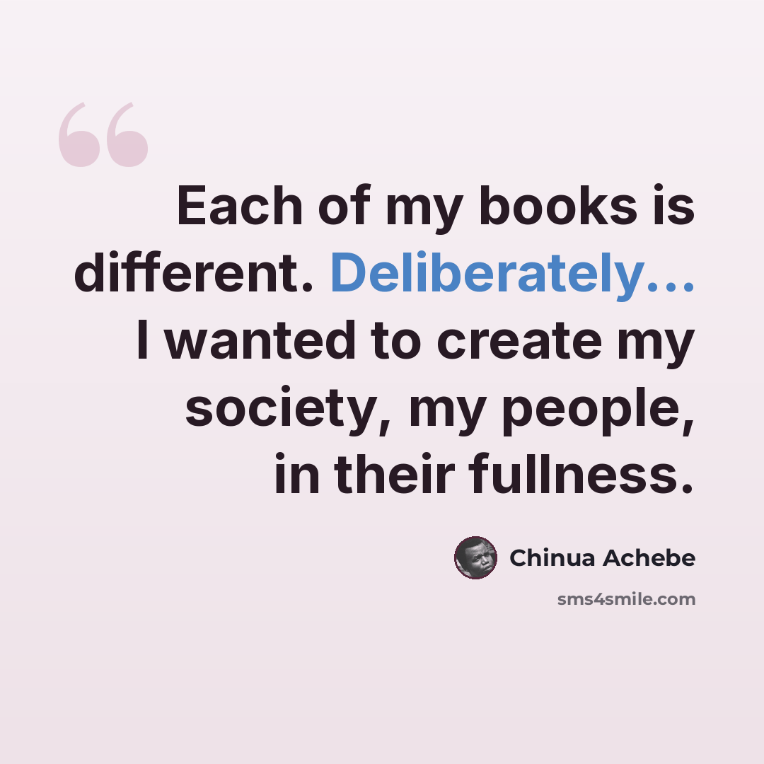 “Each of my books is different. Deliberately... I wanted to create my society, my people, in their fullness.” quote by Chinua Achebe