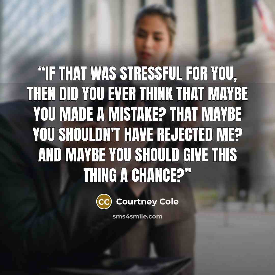 “If that was stressful for you, then did you ever think that maybe you made a mistake? That maybe you shouldn't have rejected me? And maybe you should give this thing a chance?” quote by Courtney Cole