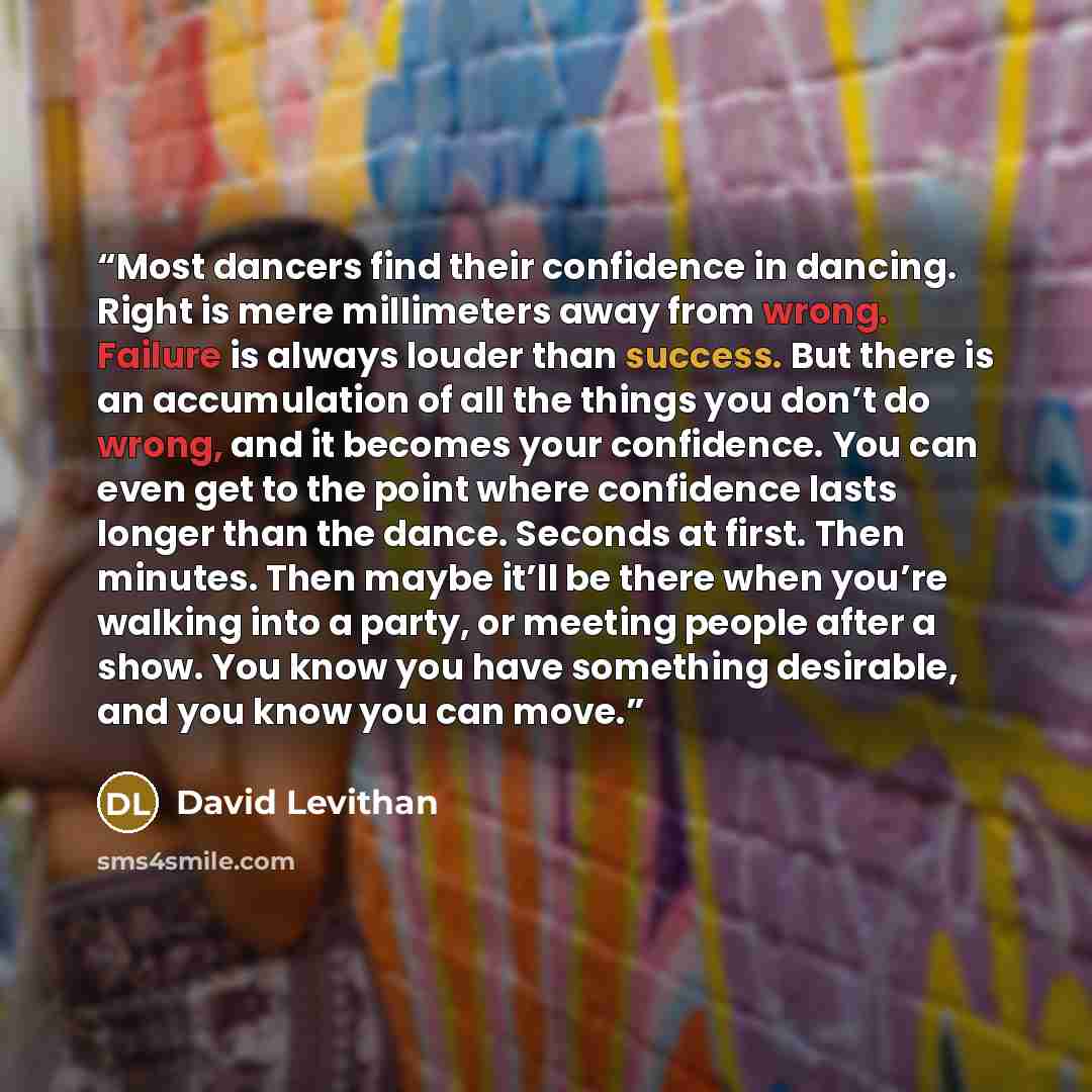 “Most dancers find their confidence in dancing. Right is mere millimeters away from wrong. Failure is always louder than success. But there is an accumulation of all the things you don’t do wrong, and it becomes your confidence. You can even get to the point where confidence lasts longer than the…” quote by David Levithan