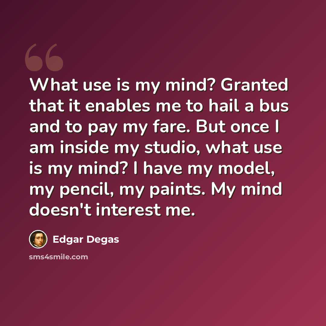 “What use is my mind? Granted that it enables me to hail a bus and to pay my fare. But once I am inside my studio, what use is my mind? I have my model, my pencil, my paints. My mind doesn't interest me.” quote by Edgar Degas