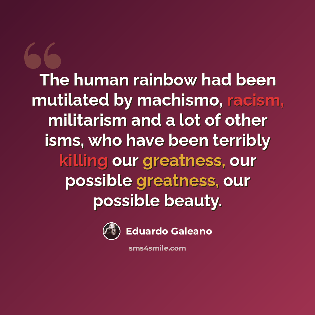 “The human rainbow had been mutilated by machismo, racism, militarism and a lot of other isms, who have been terribly killing our greatness, our possible greatness, our possible beauty.” quote by Eduardo Galeano