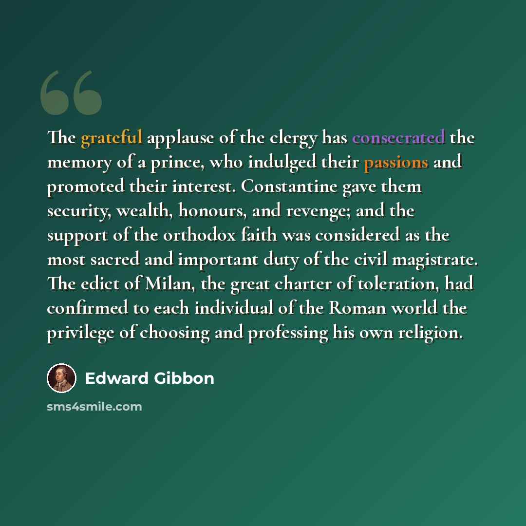 “The grateful applause of the clergy has consecrated the memory of a prince, who indulged their passions and promoted their interest. Constantine gave them security, wealth, honours, and revenge; and the support of the orthodox faith was considered as the most sacred and important duty of the civil…” quote by Edward Gibbon