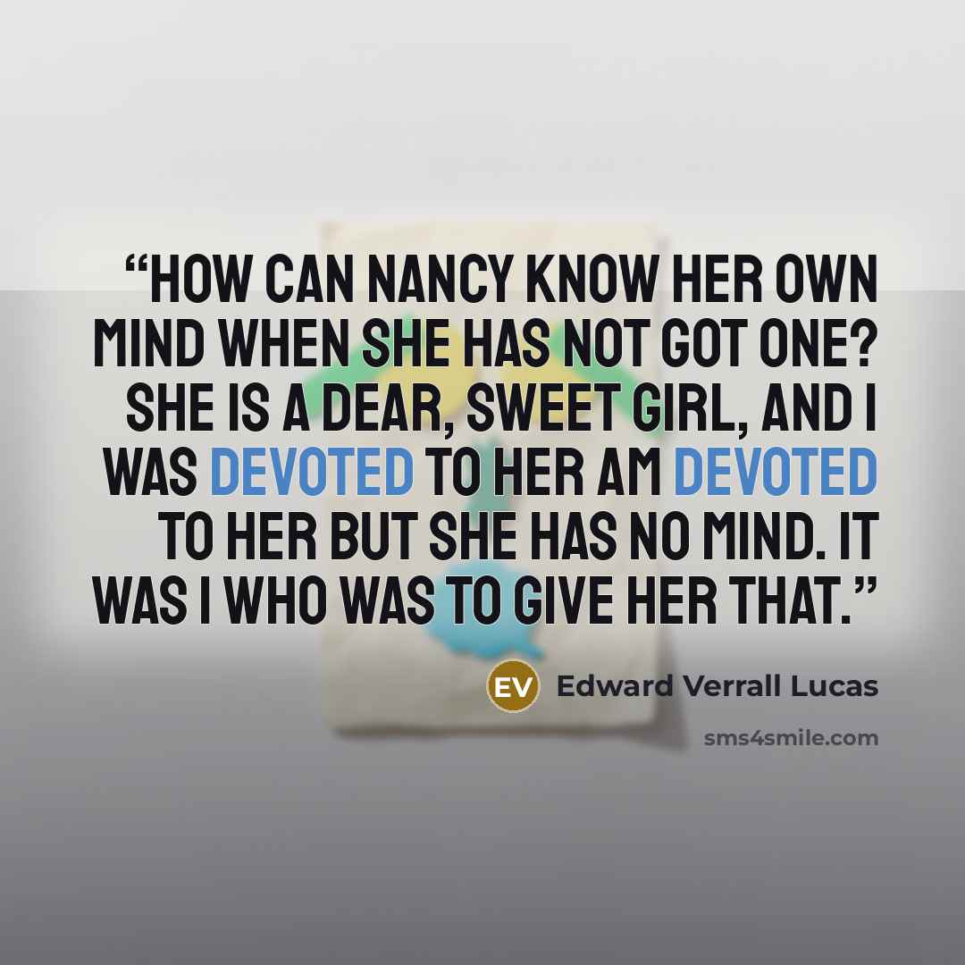 “How can Nancy know her own mind when she has not got one? She is a dear, sweet girl, and I was devoted to her am devoted to her but she has no mind. It was I who was to give her that.” quote by Edward Verrall Lucas