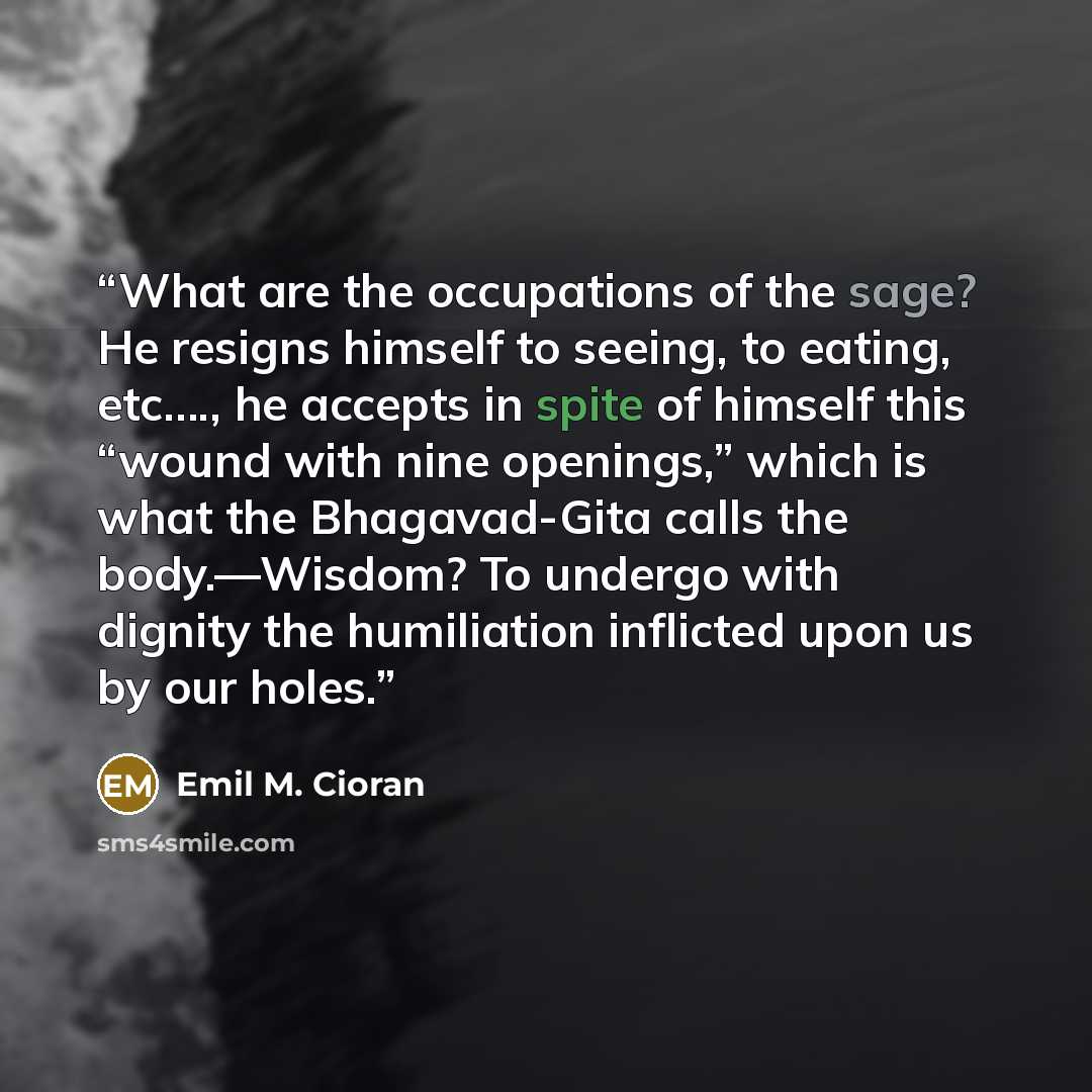 “What are the occupations of the sage? He resigns himself to seeing, to eating, etc…., he accepts in spite of himself this “wound with nine openings,” which is what the Bhagavad-Gita calls the body.―Wisdom? To undergo with dignity the humiliation inflicted upon us by our holes.” quote by Emil M. Cioran