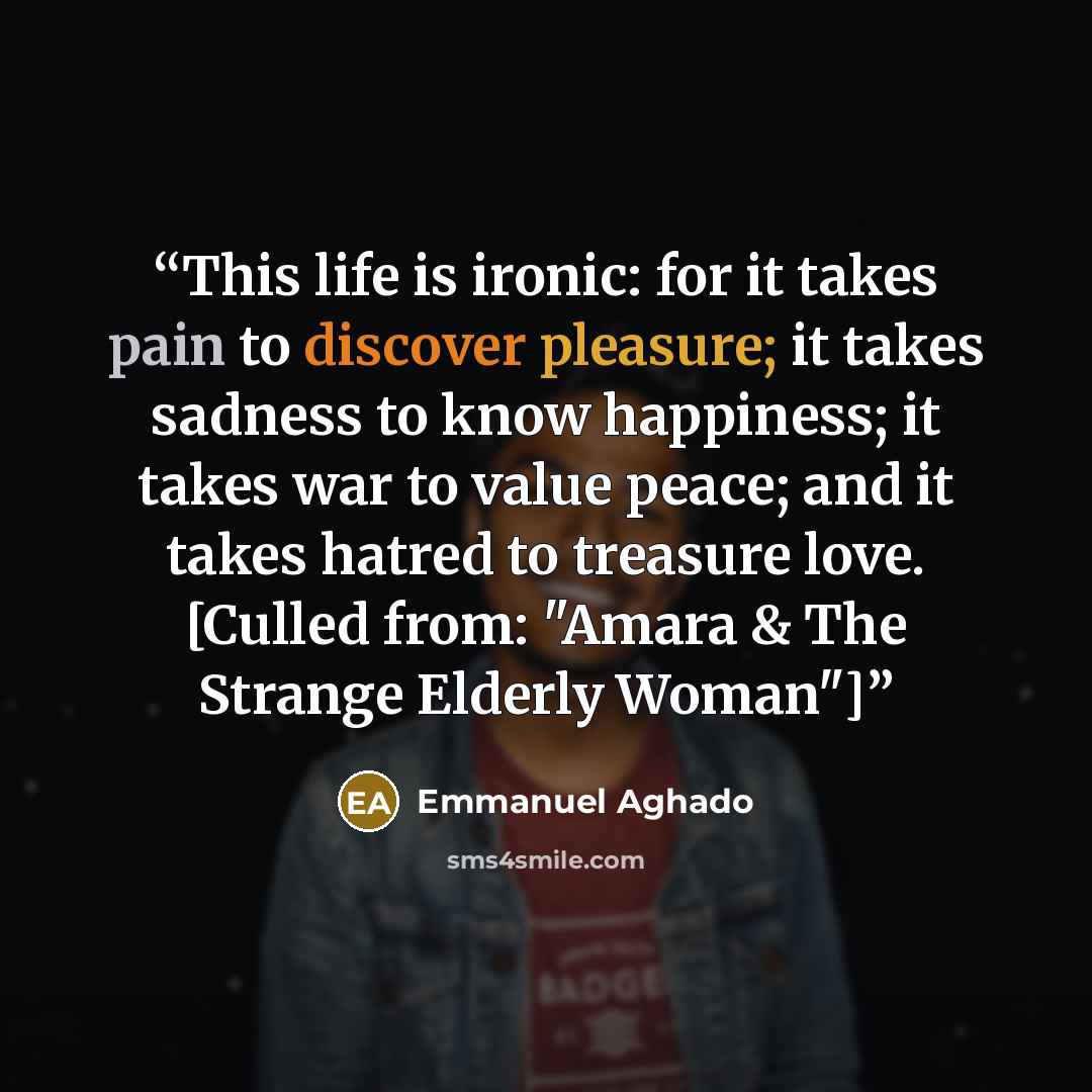 “This life is ironic: for it takes pain to discover pleasure; it takes sadness to know happiness; it takes war to value peace; and it takes hatred to treasure love. [Culled from: "Amara & The Strange Elderly Woman"]” quote by Emmanuel Aghado