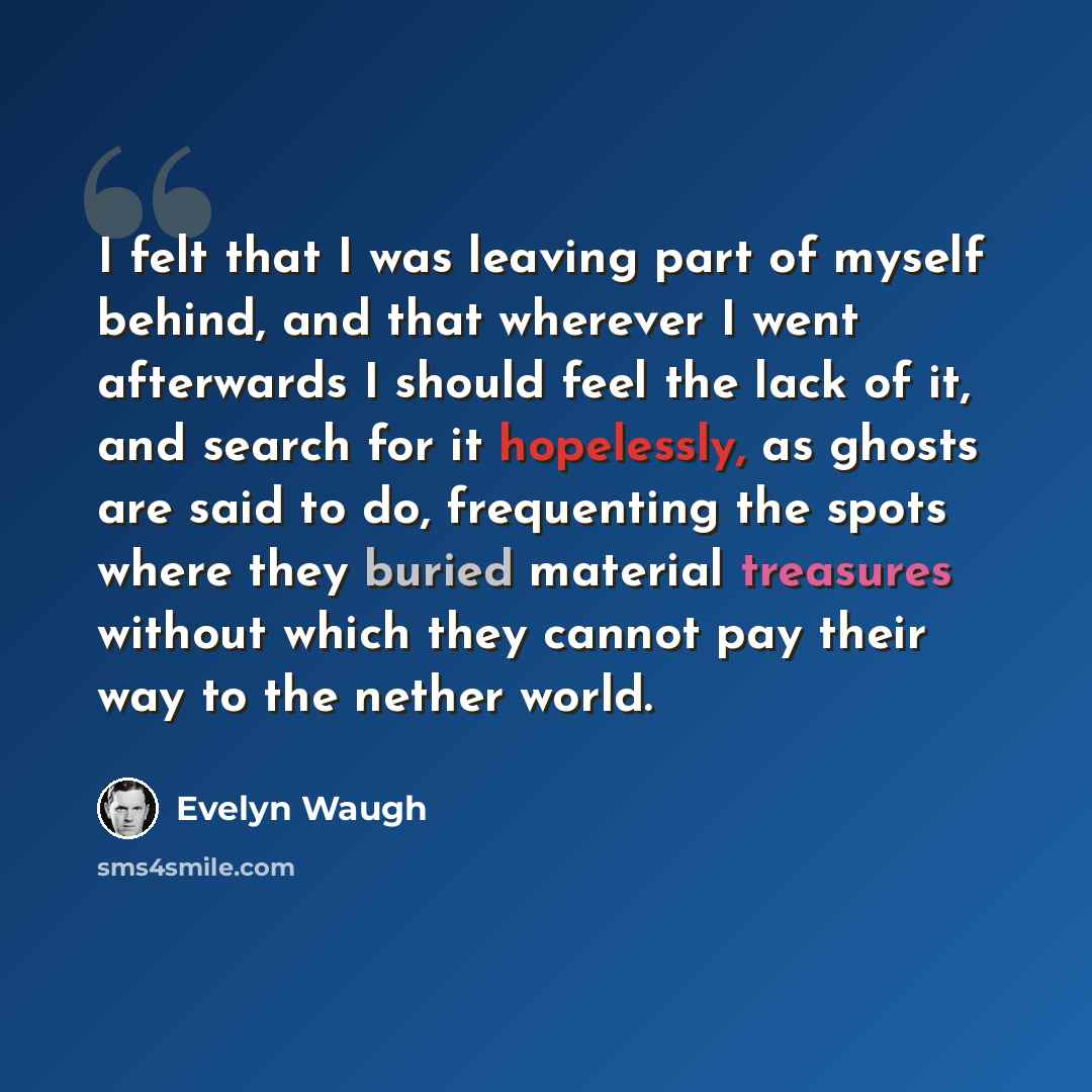 “I felt that I was leaving part of myself behind, and that wherever I went afterwards I should feel the lack of it, and search for it hopelessly, as ghosts are said to do, frequenting the spots where they buried material treasures without which they cannot pay their way to the nether world.” quote by Evelyn Waugh