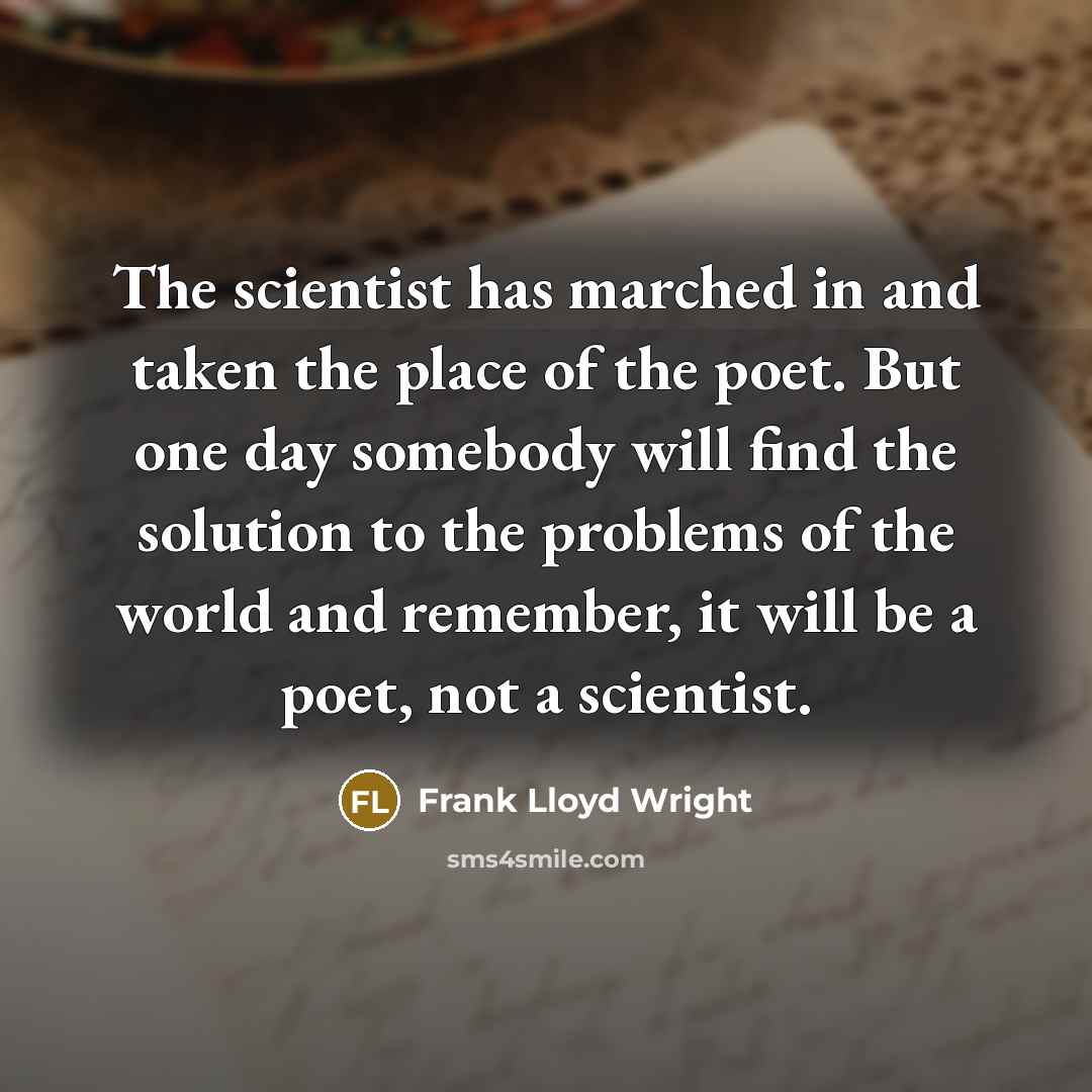 “The scientist has marched in and taken the place of the poet. But one day somebody will find the solution to the problems of the world and remember, it will be a poet, not a scientist.” quote by Frank Lloyd Wright