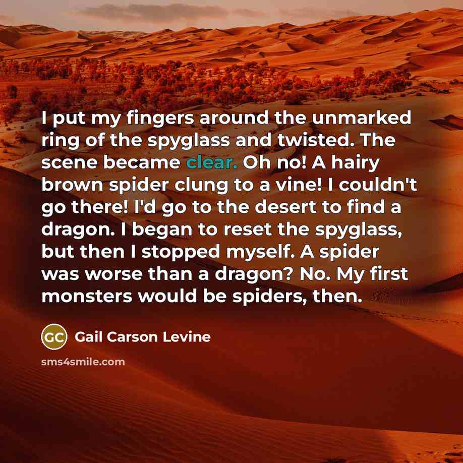 “I put my fingers around the unmarked ring of the spyglass and twisted. The scene became clear. Oh no! A hairy brown spider clung to a vine! I couldn't go there! I'd go to the desert to find a dragon. I began to reset the spyglass, but then I stopped myself. A spider was worse than a dragon? No. My…” quote by Gail Carson Levine