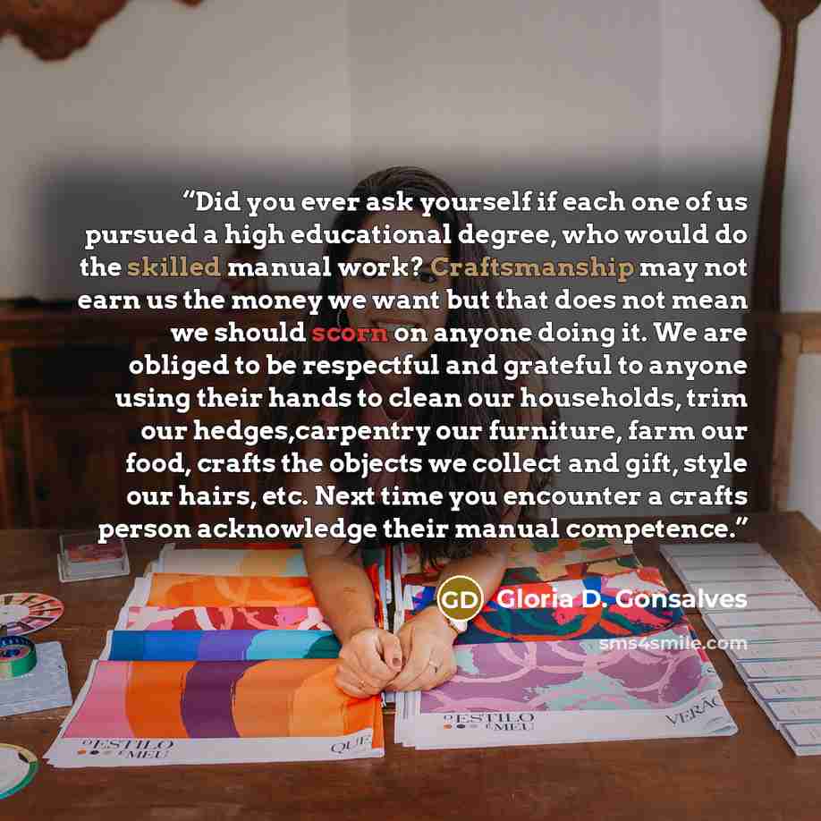 “Did you ever ask yourself if each one of us pursued a high educational degree, who would do the skilled manual work? Craftsmanship may not earn us the money we want but that does not mean we should scorn on anyone doing it. We are obliged to be respectful and grateful to anyone using their hands…” quote by Gloria D. Gonsalves