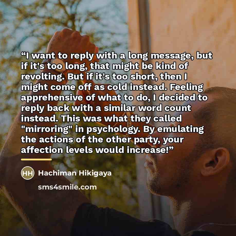 “I want to reply with a long message, but if it's too long, that might be kind of revolting. But if it's too short, then I might come off as cold instead. Feeling apprehensive of what to do, I decided to reply back with a similar word count instead. This was what they called "mirroring" in…” quote by Hachiman Hikigaya