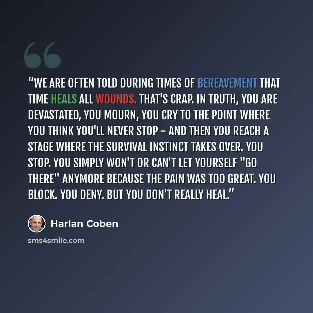 “We are often told during times of bereavement that time heals all wounds. That's crap. In truth, you are devastated, you mourn, you cry to the point where you think you'll never stop - and then you reach a stage where the survival instinct takes over. You stop. You simply won't or can't let…” quote by Harlan Coben