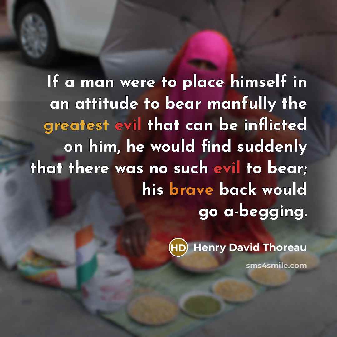 “If a man were to place himself in an attitude to bear manfully the greatest evil that can be inflicted on him, he would find suddenly that there was no such evil to bear; his brave back would go a-begging.” quote by Henry David Thoreau