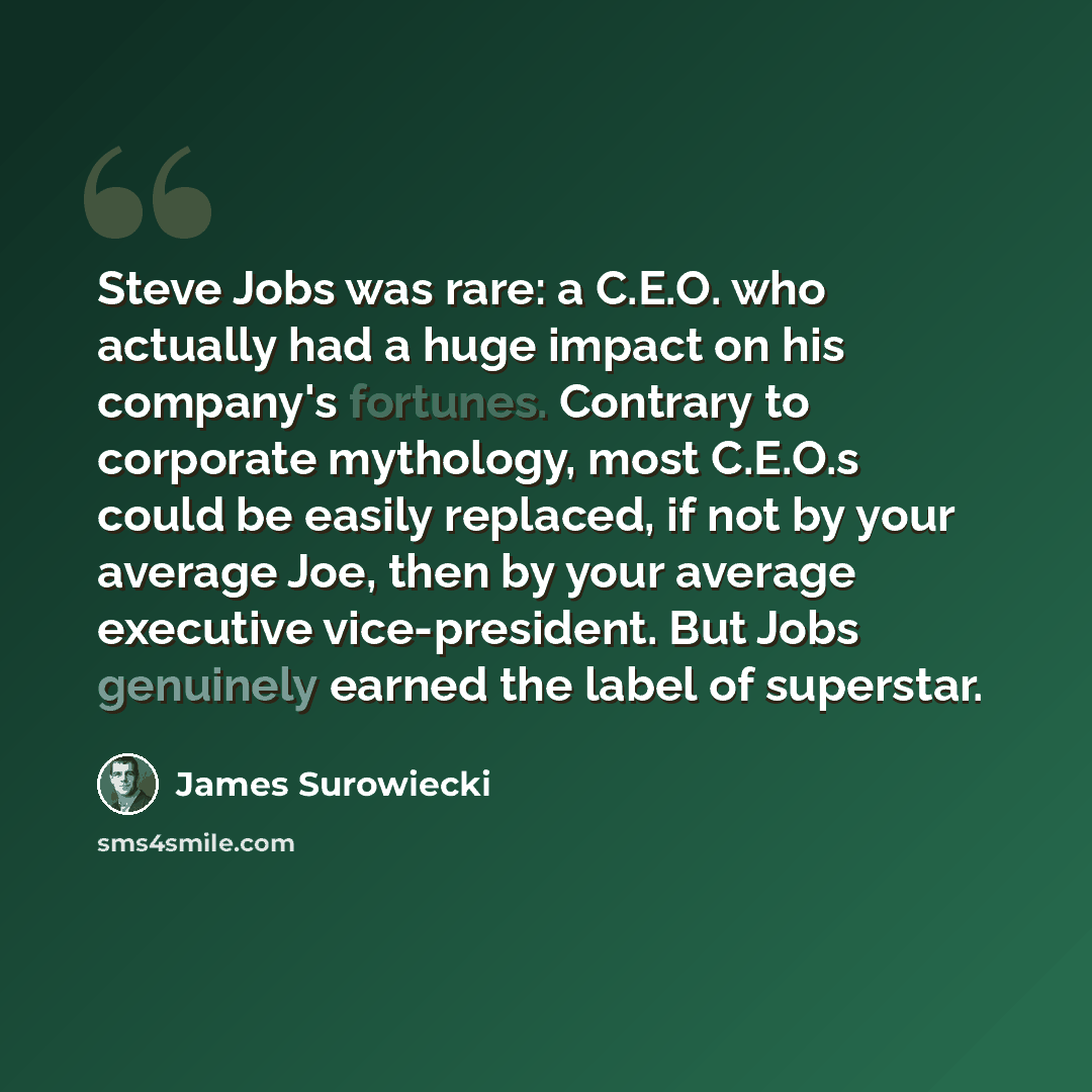 “Steve Jobs was rare: a C.E.O. who actually had a huge impact on his company's fortunes. Contrary to corporate mythology, most C.E.O.s could be easily replaced, if not by your average Joe, then by your average executive vice-president. But Jobs genuinely earned the label of superstar.” quote by James Surowiecki