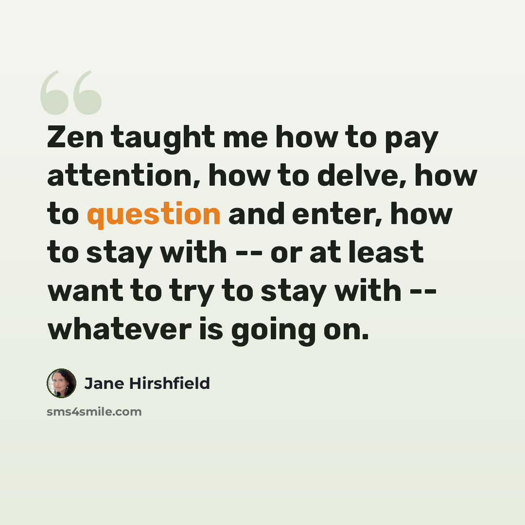 “Zen taught me how to pay attention, how to delve, how to question and enter, how to stay with -- or at least want to try to stay with -- whatever is going on.” quote by Jane Hirshfield