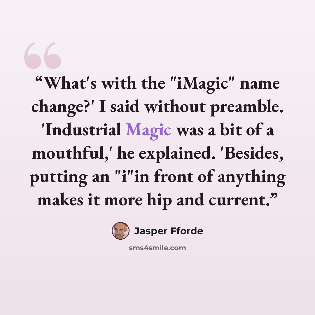 “What's with the "iMagic" name change?' I said without preamble. 'Industrial Magic was a bit of a mouthful,' he explained. 'Besides, putting an "i"in front of anything makes it more hip and current.” quote by Jasper Fforde